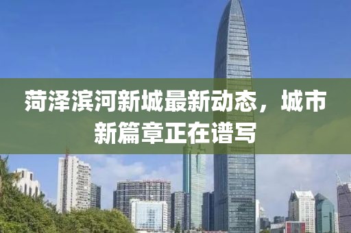 菏澤濱河新城最新動(dòng)態(tài)，城市新篇章正在譜寫