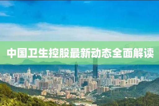 中國衛(wèi)生控股最新動態(tài)全面解讀