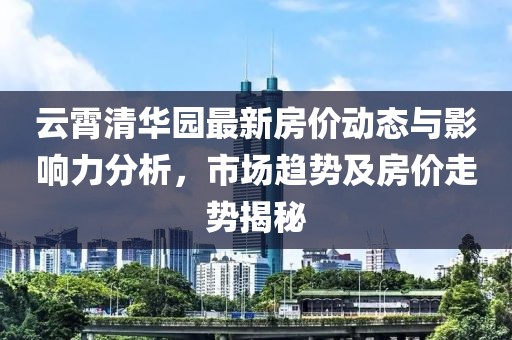 云霄清華園最新房價(jià)動(dòng)態(tài)與影響力分析，市場(chǎng)趨勢(shì)及房價(jià)走勢(shì)揭秘