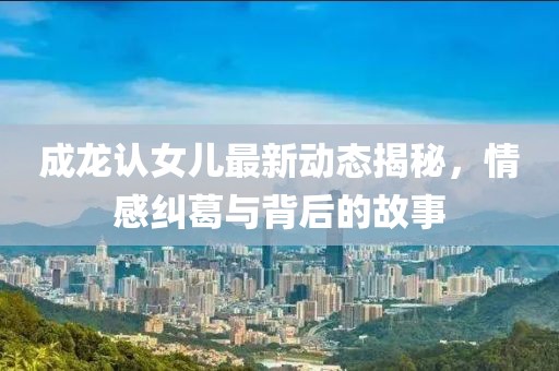 成龍認(rèn)女兒最新動(dòng)態(tài)揭秘，情感糾葛與背后的故事