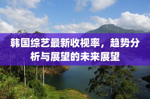 韓國綜藝最新收視率，趨勢分析與展望的未來展望