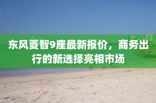 東風菱智9座最新報價，商務出行的新選擇亮相市場