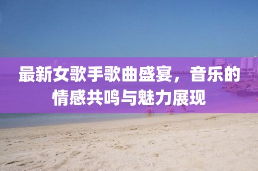 最新女歌手歌曲盛宴，音樂的情感共鳴與魅力展現(xiàn)