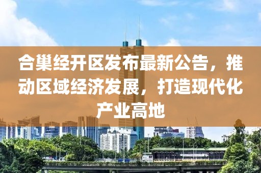 合巢經(jīng)開區(qū)發(fā)布最新公告，推動區(qū)域經(jīng)濟(jì)發(fā)展，打造現(xiàn)代化產(chǎn)業(yè)高地