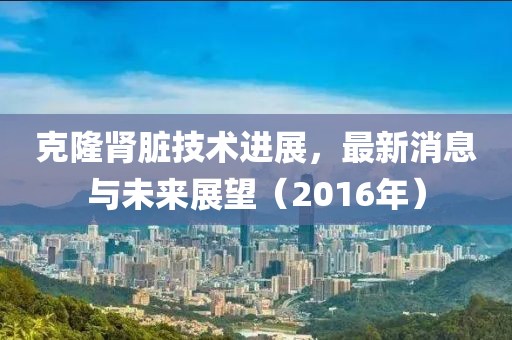 克隆腎臟技術(shù)進(jìn)展，最新消息與未來展望（2016年）