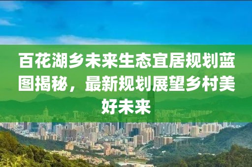 百花湖鄉(xiāng)未來生態(tài)宜居規(guī)劃藍圖揭秘，最新規(guī)劃展望鄉(xiāng)村美好未來