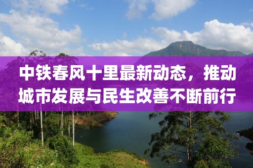 中鐵春風十里最新動態(tài)，推動城市發(fā)展與民生改善不斷前行