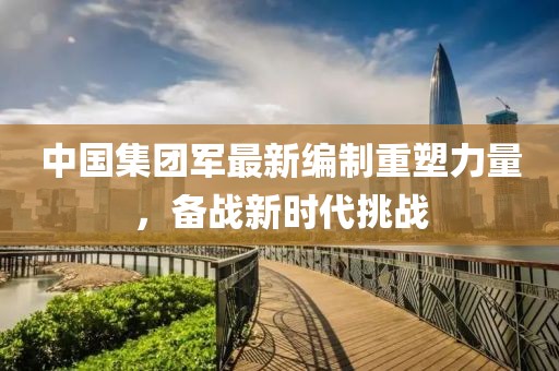 中國集團(tuán)軍最新編制重塑力量，備戰(zhàn)新時代挑戰(zhàn)