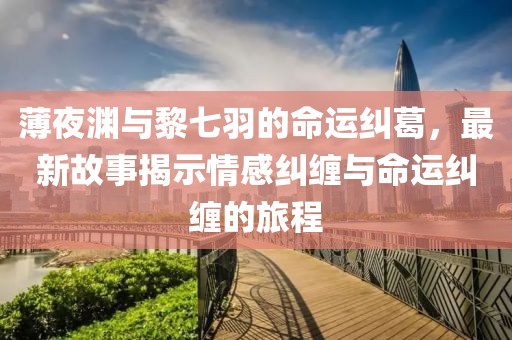 薄夜淵與黎七羽的命運(yùn)糾葛，最新故事揭示情感糾纏與命運(yùn)糾纏的旅程