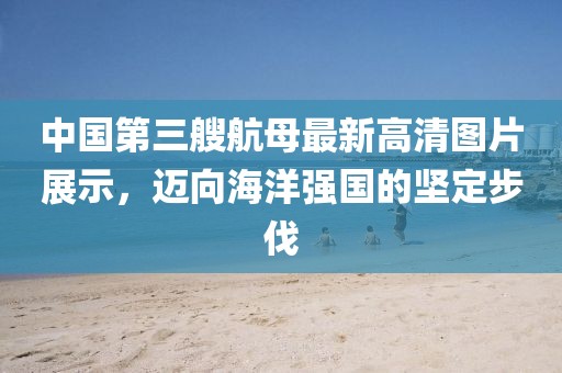 中國(guó)第三艘航母最新高清圖片展示，邁向海洋強(qiáng)國(guó)的堅(jiān)定步伐