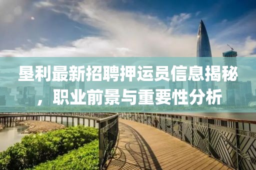 墾利最新招聘押運員信息揭秘，職業(yè)前景與重要性分析