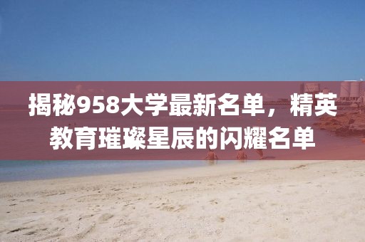 揭秘958大學(xué)最新名單，精英教育璀璨星辰的閃耀名單