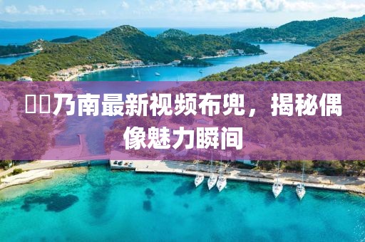 滝沢乃南最新視頻布兜，揭秘偶像魅力瞬間