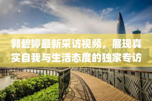 郭碧婷最新采訪視頻，展現(xiàn)真實(shí)自我與生活態(tài)度的獨(dú)家專訪