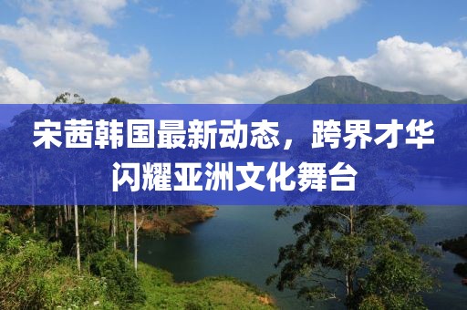 宋茜韓國最新動(dòng)態(tài)，跨界才華閃耀亞洲文化舞臺(tái)
