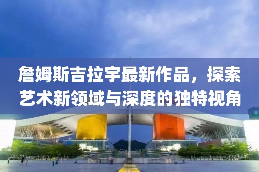 詹姆斯吉拉宇最新作品，探索藝術(shù)新領(lǐng)域與深度的獨(dú)特視角
