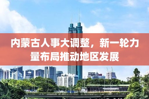 內(nèi)蒙古人事大調(diào)整，新一輪力量布局推動地區(qū)發(fā)展
