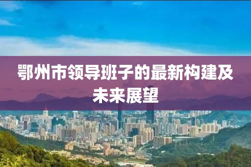 鄂州市領(lǐng)導(dǎo)班子的最新構(gòu)建及未來展望