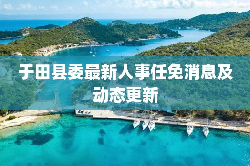 于田縣委最新人事任免消息及動(dòng)態(tài)更新