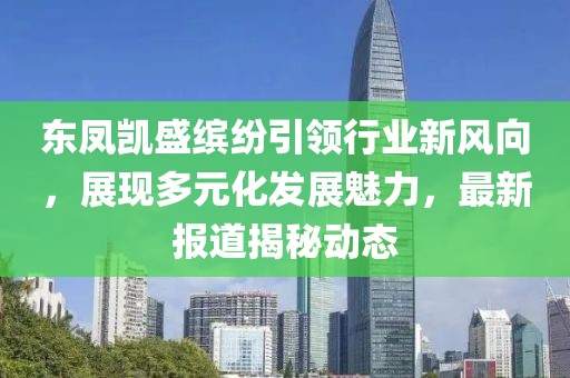 東鳳凱盛繽紛引領(lǐng)行業(yè)新風(fēng)向，展現(xiàn)多元化發(fā)展魅力，最新報道揭秘動態(tài)