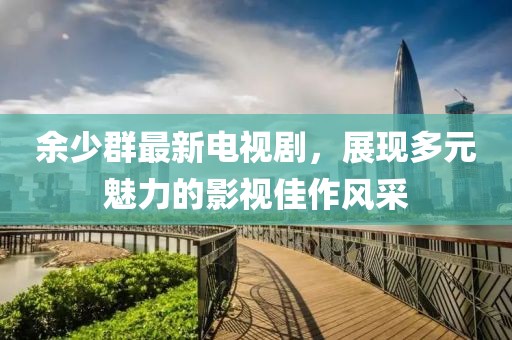 余少群最新電視劇，展現(xiàn)多元魅力的影視佳作風(fēng)采