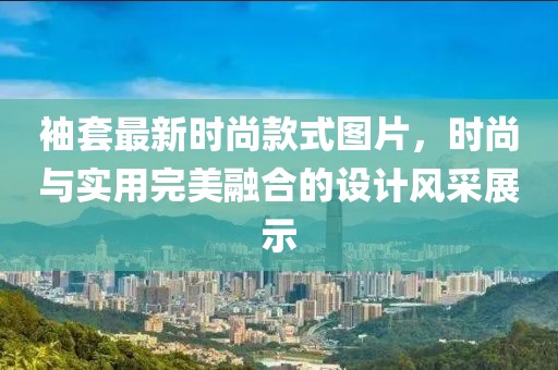 袖套最新時尚款式圖片，時尚與實用完美融合的設(shè)計風(fēng)采展示