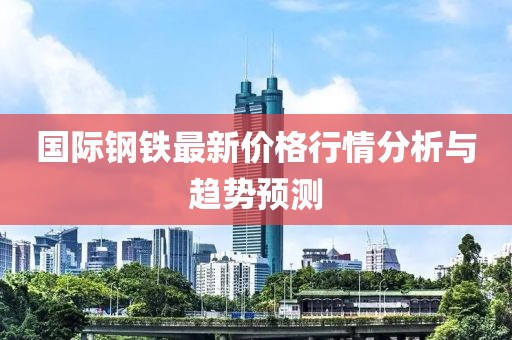 國(guó)際鋼鐵最新價(jià)格行情分析與趨勢(shì)預(yù)測(cè)