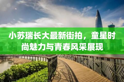 小蘇瑞長大最新街拍，童星時尚魅力與青春風采展現(xiàn)