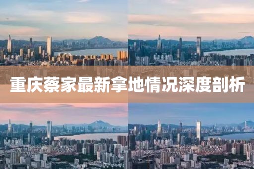 重慶蔡家最新拿地情況深度剖析
