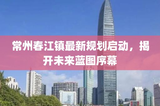常州春江鎮(zhèn)最新規(guī)劃啟動，揭開未來藍圖序幕