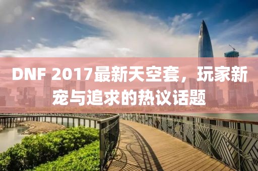 DNF 2017最新天空套，玩家新寵與追求的熱議話題