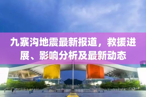 九寨溝地震最新報(bào)道，救援進(jìn)展、影響分析及最新動(dòng)態(tài)