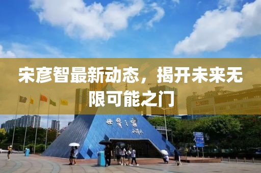 宋彥智最新動態(tài)，揭開未來無限可能之門