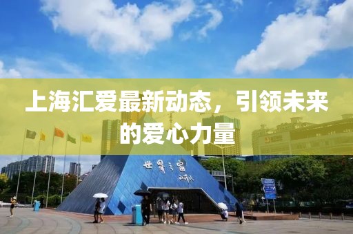 上海匯愛(ài)最新動(dòng)態(tài)，引領(lǐng)未來(lái)的愛(ài)心力量