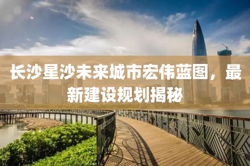 長沙星沙未來城市宏偉藍圖，最新建設(shè)規(guī)劃揭秘