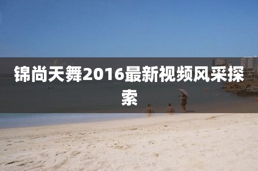 錦尚天舞2016最新視頻風(fēng)采探索
