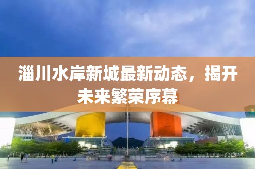 淄川水岸新城最新動態(tài)，揭開未來繁榮序幕