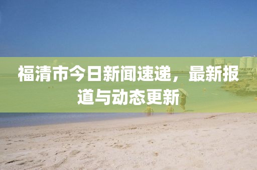 福清市今日新聞速遞，最新報(bào)道與動(dòng)態(tài)更新