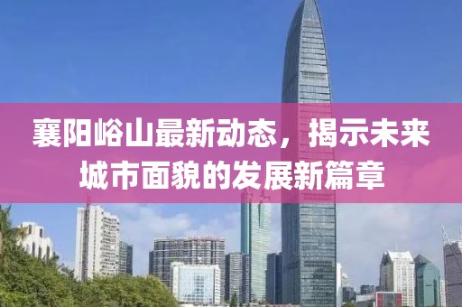 襄陽(yáng)峪山最新動(dòng)態(tài)，揭示未來(lái)城市面貌的發(fā)展新篇章