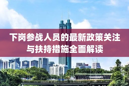 下崗參戰(zhàn)人員的最新政策關(guān)注與扶持措施全面解讀