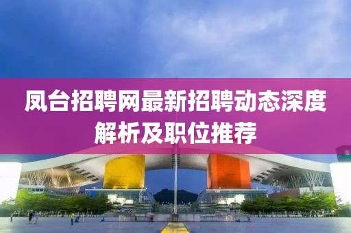 鳳臺招聘網(wǎng)最新招聘動態(tài)深度解析及職位推薦