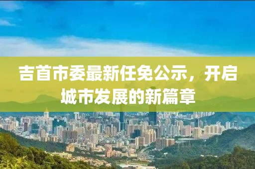 吉首市委最新任免公示，開啟城市發(fā)展的新篇章