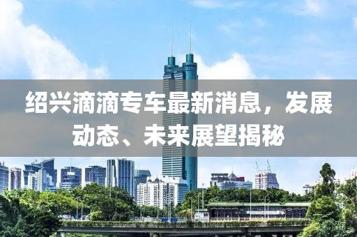 紹興滴滴專車最新消息，發(fā)展動態(tài)、未來展望揭秘