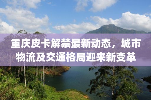 重慶皮卡解禁最新動(dòng)態(tài)，城市物流及交通格局迎來新變革