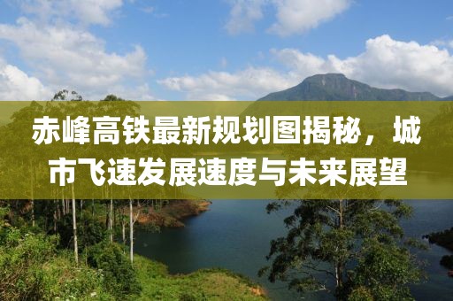 赤峰高鐵最新規(guī)劃圖揭秘，城市飛速發(fā)展速度與未來展望