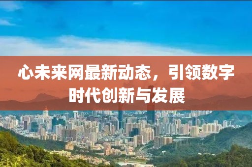 心未來網(wǎng)最新動態(tài)，引領(lǐng)數(shù)字時代創(chuàng)新與發(fā)展