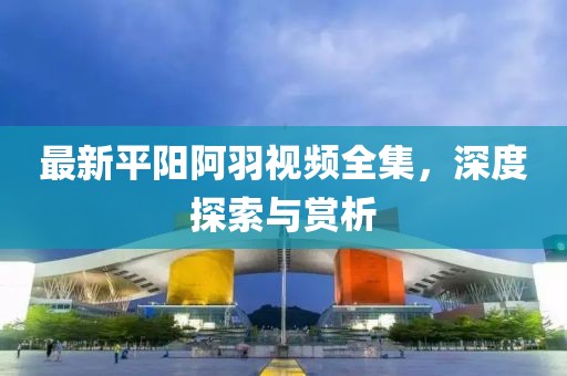 最新平陽阿羽視頻全集，深度探索與賞析