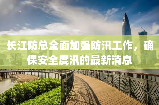 長江防總?cè)婕訌姺姥垂ぷ?，確保安全度汛的最新消息