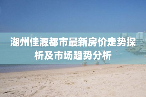 湖州佳源都市最新房價走勢探析及市場趨勢分析