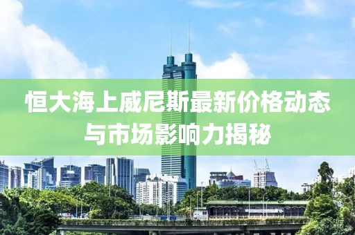 恒大海上威尼斯最新價格動態(tài)與市場影響力揭秘